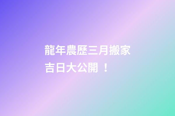 龍年農歷三月搬家吉日大公開！